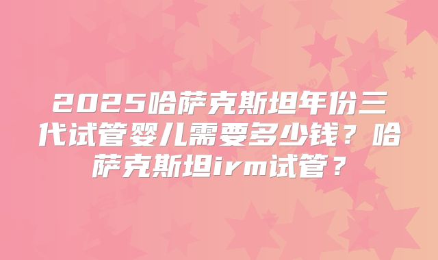 2025哈萨克斯坦年份三代试管婴儿需要多少钱?哈萨克斯坦irm试管?