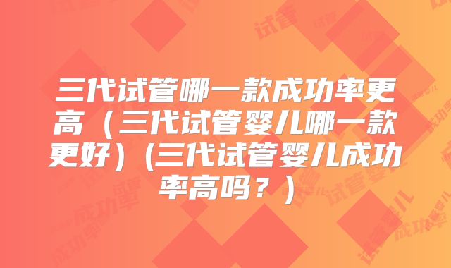 三代试管哪一款成功率更高（三代试管婴儿哪一款更好）(三代试管婴儿成功率高吗？)