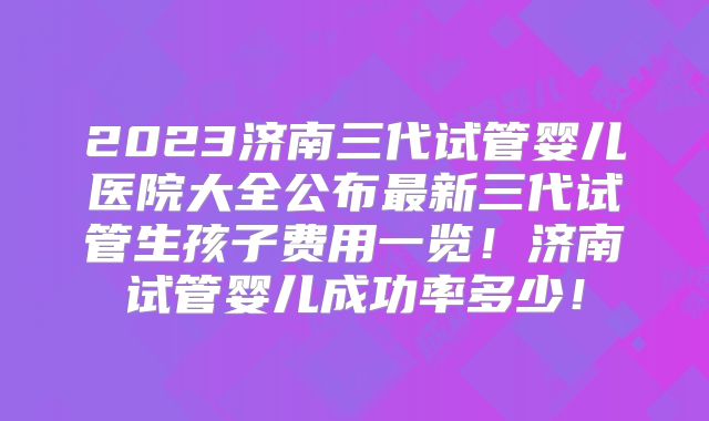 2023济南三代试管婴儿医院大全公布最新三代试管生孩子费用一览！济南试管婴儿成功率多少！