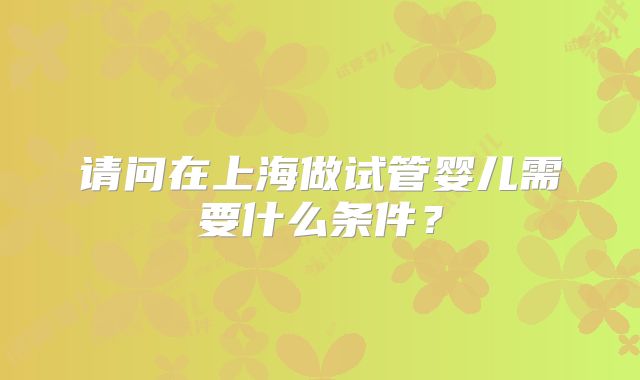 请问在上海做试管婴儿需要什么条件?