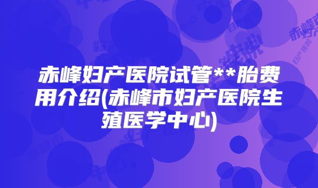 赤峰妇产医院试管**胎费用介绍(赤峰市妇产医院生殖医学中心)