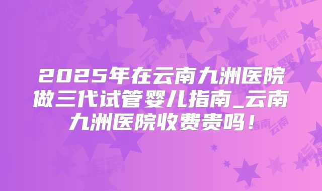 2025年在云南九洲医院做三代试管婴儿指南_云南九洲医院收费贵吗!