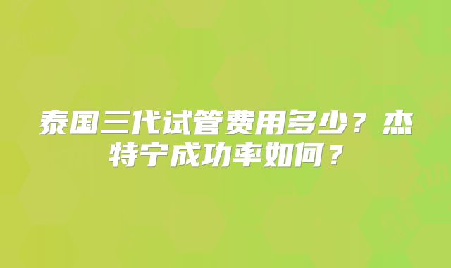 泰国三代试管费用多少？杰特宁成功率如何？