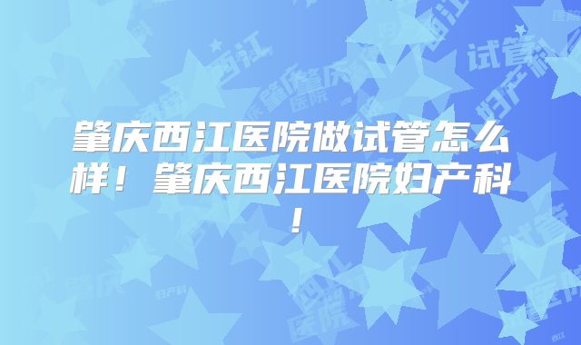 肇庆西江医院做试管怎么样!肇庆西江医院妇产科!