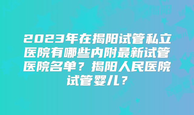 2023年在揭阳试管私立医院有哪些内附最新试管医院名单？揭阳人民医院试管婴儿？