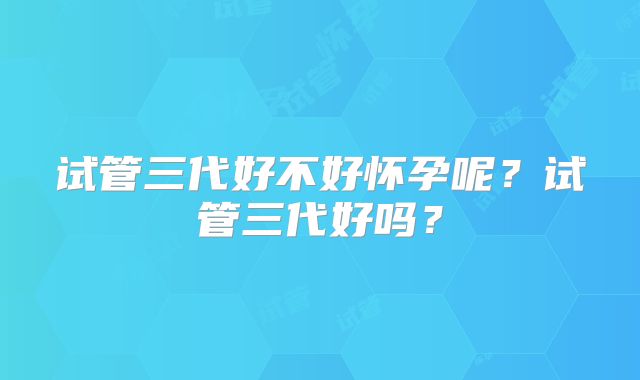 试管三代好不好怀孕呢？试管三代好吗？