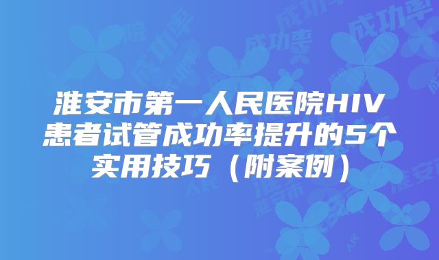 淮安市第一人民医院HIV患者试管成功率提升的5个实用技巧（附案例）
