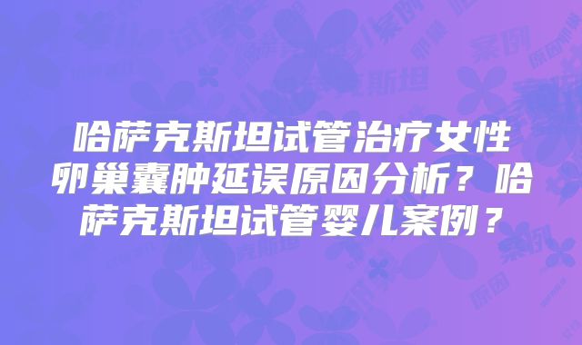 哈萨克斯坦试管治疗女性卵巢囊肿延误原因分析?哈萨克斯坦试管婴儿案例?