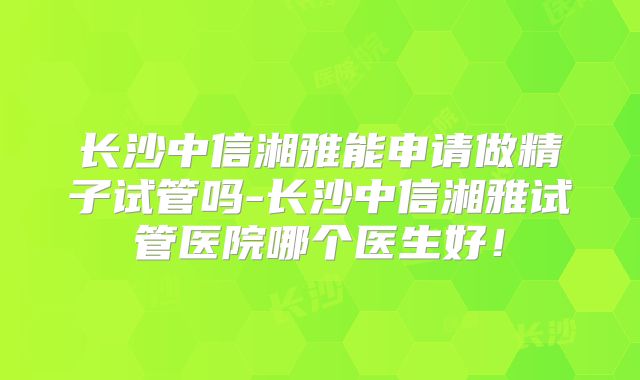 长沙中信湘雅能申请做精子试管吗-长沙中信湘雅试管医院哪个医生好!