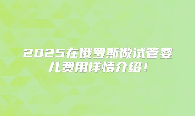 2025在俄罗斯做试管婴儿费用详情介绍!