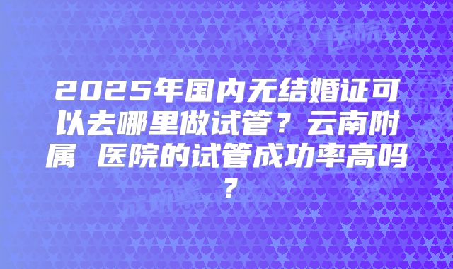 2025年国内无结婚证可以去哪里做试管？云南附属 医院的试管成功率高吗？