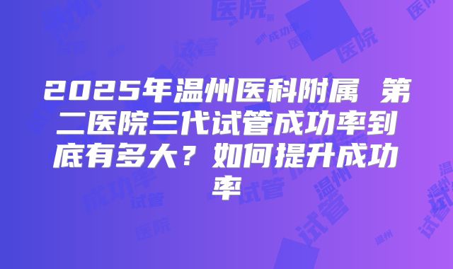2025年温州医科附属 第二医院三代试管成功率到底有多大?如何提升成功率
