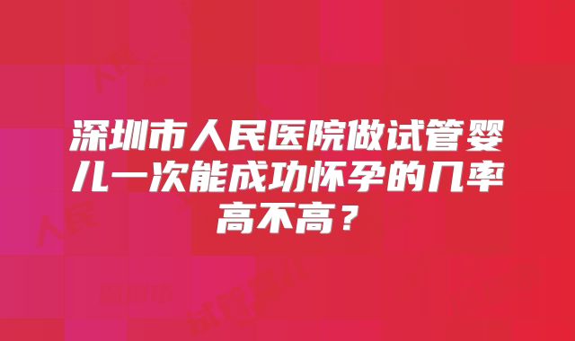 深圳市人民医院做试管婴儿一次能成功怀孕的几率高不高?