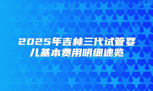 2025年吉林三代试管婴儿基本费用明细速览