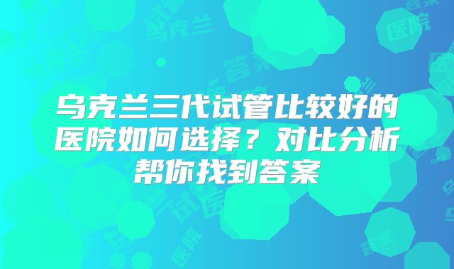 乌克兰三代试管比较好的医院如何选择？对比分析帮你找到答案