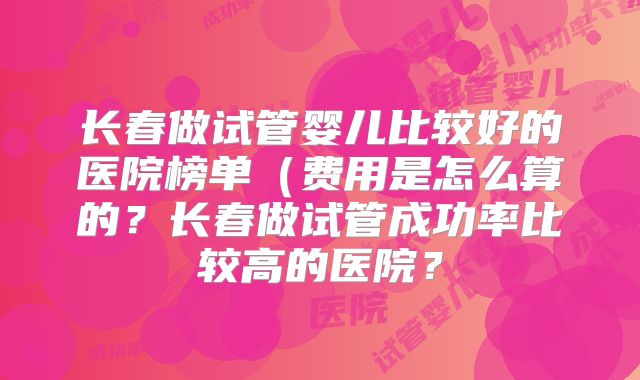 长春做试管婴儿比较好的医院榜单(费用是怎么算的?长春做试管成功率比较高的医院?