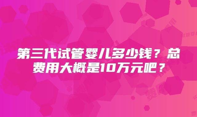 第三代试管婴儿多少钱？总费用大概是10万元吧？