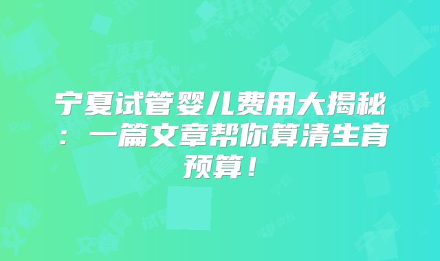 宁夏试管婴儿费用大揭秘：一篇文章帮你算清生育预算！