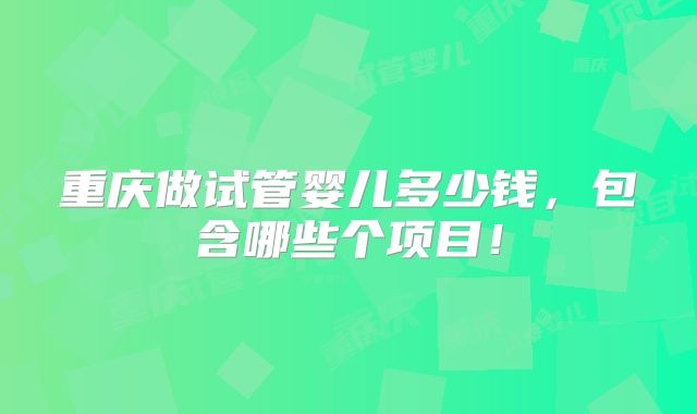 重庆做试管婴儿多少钱,包含哪些个项目!