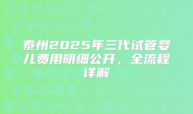 泰州2025年三代试管婴儿费用明细公开，全流程详解