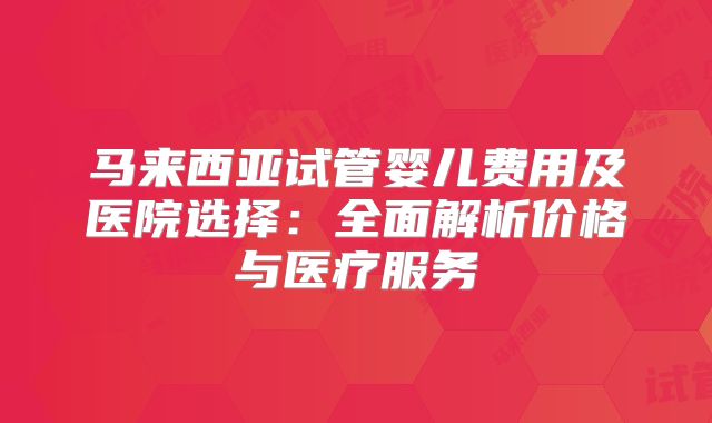 马来西亚试管婴儿费用及医院选择：全面解析价格与医疗服务