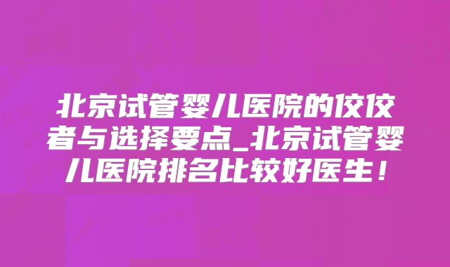 北京试管婴儿医院的佼佼者与选择要点_北京试管婴儿医院排名比较好医生！