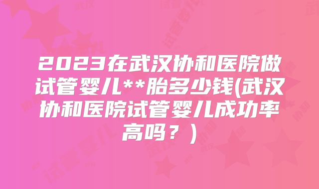 2023在武汉协和医院做试管婴儿**胎多少钱(武汉协和医院试管婴儿成功率高吗？)