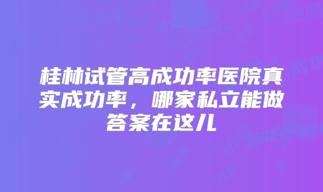 桂林试管高成功率医院真实成功率，哪家私立能做答案在这儿