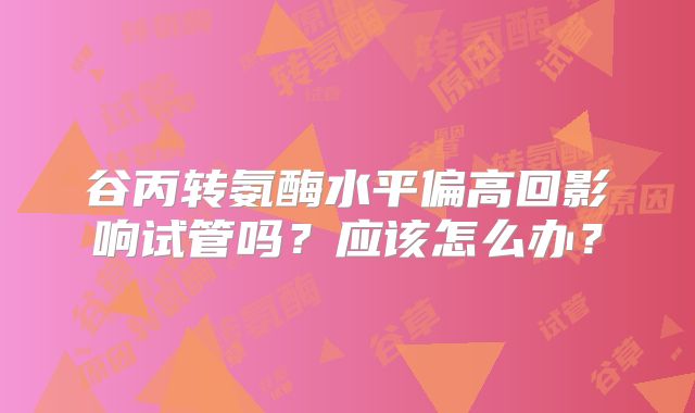 谷丙转氨酶水平偏高回影响试管吗？应该怎么办？