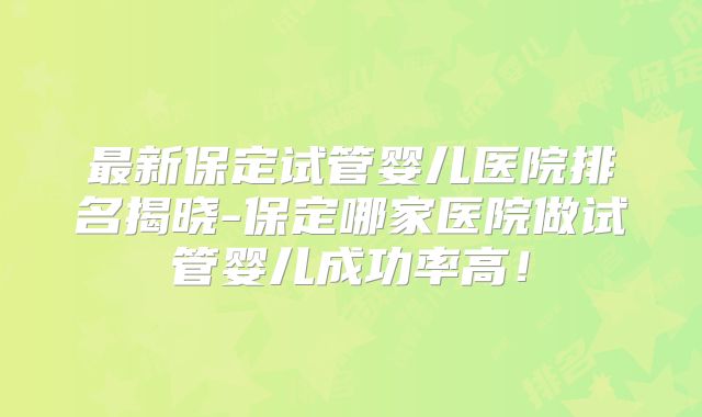 最新保定试管婴儿医院排名揭晓-保定哪家医院做试管婴儿成功率高！