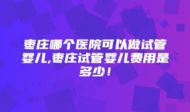 枣庄哪个医院可以做试管婴儿,枣庄试管婴儿费用是多少！