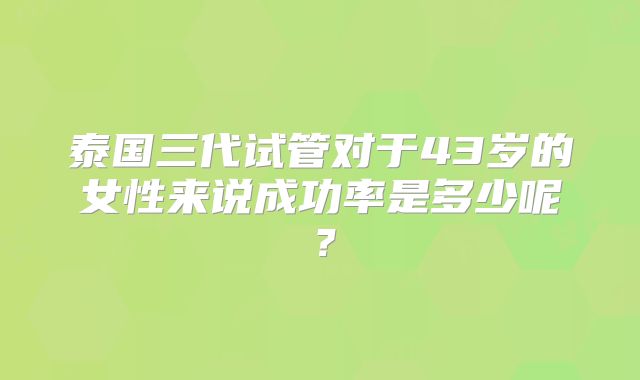 泰国三代试管对于43岁的女性来说成功率是多少呢?