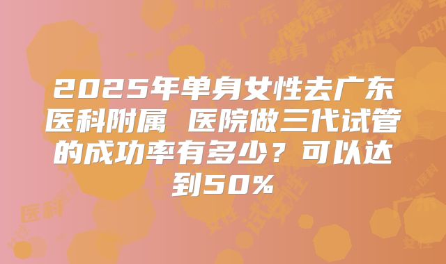 2025年单身女性去广东医科附属 医院做三代试管的成功率有多少？可以达到50%
