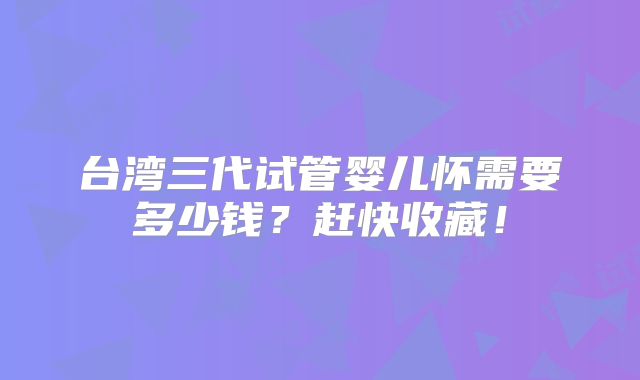 台湾三代试管婴儿怀需要多少钱?赶快收藏!