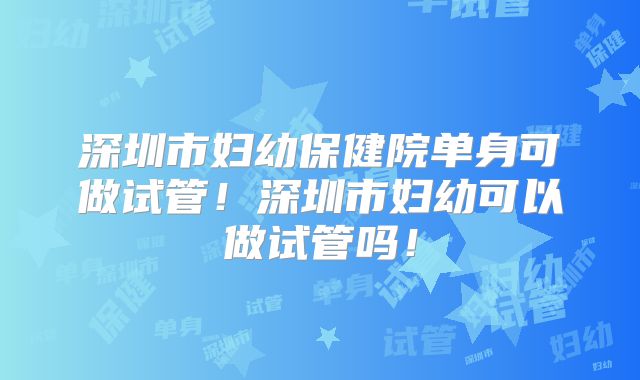 深圳市妇幼保健院单身可做试管！深圳市妇幼可以做试管吗！