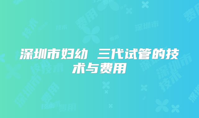 深圳市妇幼 三代试管的技术与费用