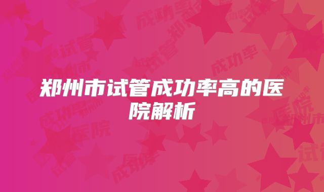 郑州市试管成功率高的医院解析