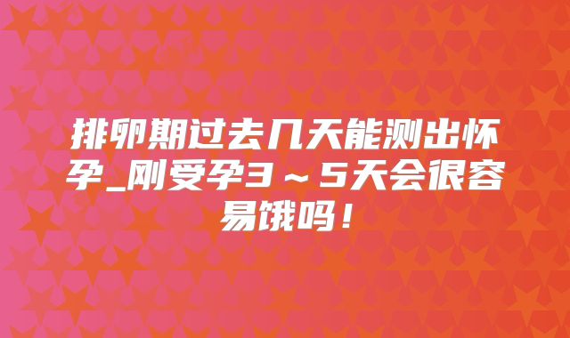 排卵期过去几天能测出怀孕_刚受孕3~5天会很容易饿吗!