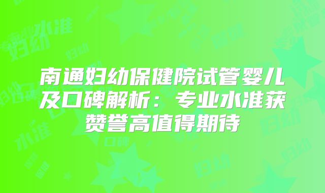 南通妇幼保健院试管婴儿及口碑解析：专业水准获赞誉高值得期待
