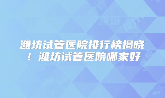 潍坊试管医院排行榜揭晓！潍坊试管医院哪家好