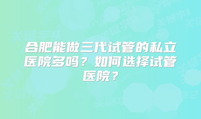 合肥能做三代试管的私立医院多吗？如何选择试管医院？