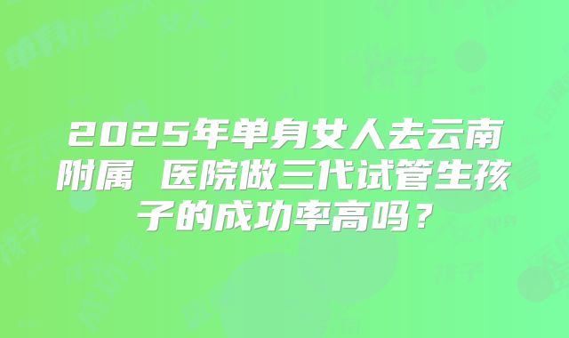 2025年单身女人去云南附属 医院做三代试管生孩子的成功率高吗？