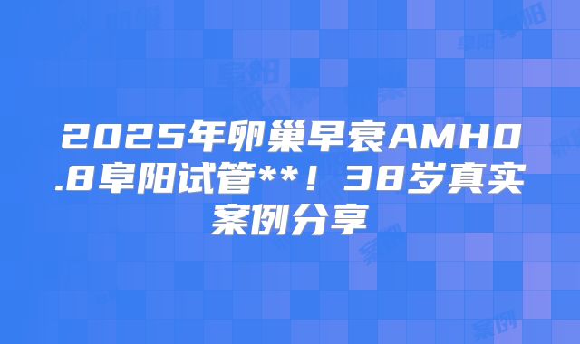 2025年卵巢早衰AMH0.8阜阳试管**!38岁真实案例分享