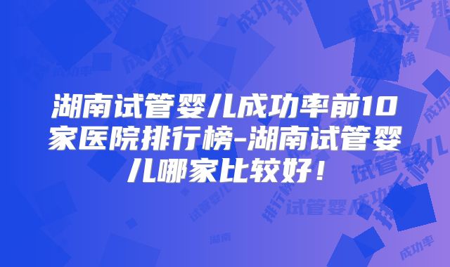 湖南试管婴儿成功率前10家医院排行榜-湖南试管婴儿哪家比较好!