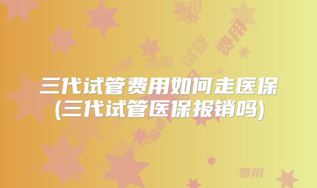 三代试管费用如何走医保(三代试管医保报销吗)