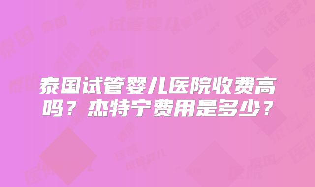 泰国试管婴儿医院收费高吗？杰特宁费用是多少？
