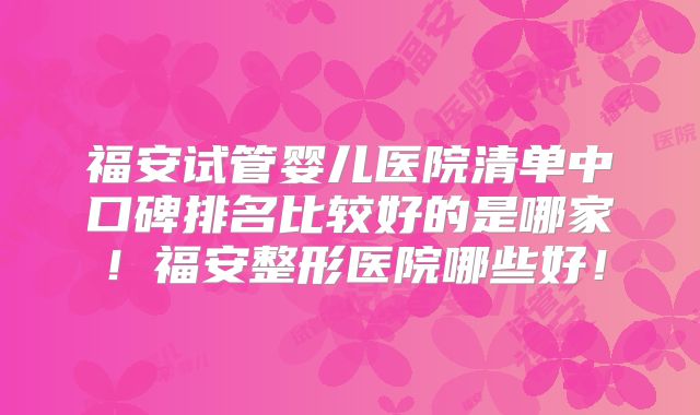 福安试管婴儿医院清单中口碑排名比较好的是哪家！福安整形医院哪些好！