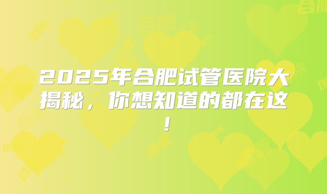 2025年合肥试管医院大揭秘，你想知道的都在这！