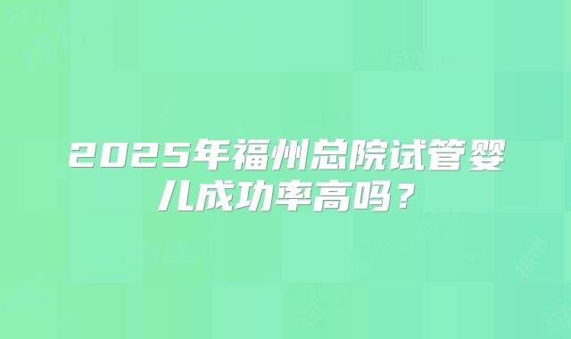 2025年福州总院试管婴儿成功率高吗？