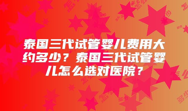 泰国三代试管婴儿费用大约多少?泰国三代试管婴儿怎么选对医院?